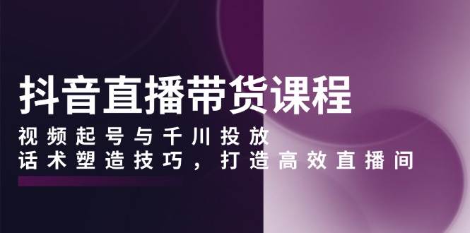 (12.29)抖音直播带货课程，视频起号与千川投放，话术塑造技巧，打造高效直播间